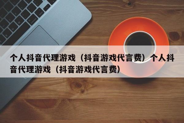 个人抖音代理游戏(抖音游戏代言费)个人抖音代理游戏(抖音游戏代言费)