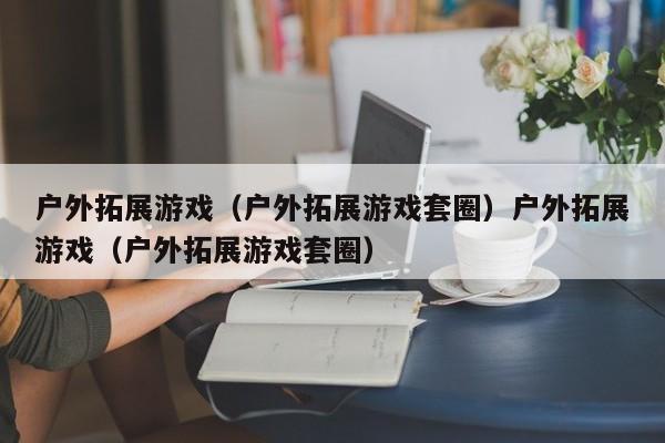 户外拓展游戏(户外拓展游戏套圈)户外拓展游戏(户外拓展游戏套圈)
