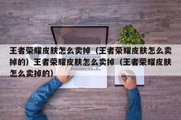 王者荣耀皮肤怎么卖掉（王者荣耀皮肤怎么卖掉的）王者荣耀皮肤怎么卖掉（王者荣耀皮肤怎么卖掉的）