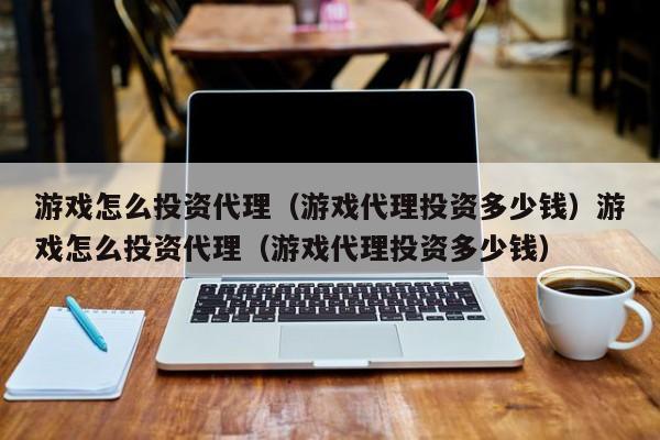 游戏怎么投资代理(游戏代理投资多少钱)游戏怎么投资代理(游戏代理投资多少钱)