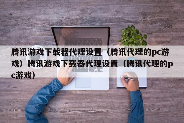 腾讯游戏下载器代理设置(腾讯代理的pc游戏)腾讯游戏下载器代理设置(腾讯代理的pc游戏)