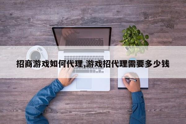 招商游戏如何代理,游戏招代理需要多少钱