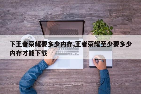 下王者荣耀要多少内存,王者荣耀至少要多少内存才能下载