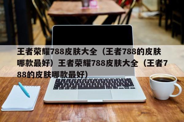 王者荣耀788皮肤大全(王者788的皮肤哪款最好)王者荣耀788皮肤大全(王者788的皮肤哪款最好)