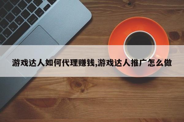 游戏达人如何代理赚钱,游戏达人推广怎么做
