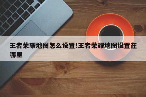 王者荣耀地图怎么设置!王者荣耀地图设置在哪里