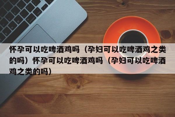 怀孕可以吃啤酒鸡吗(孕妇可以吃啤酒鸡之类的吗)怀孕可以吃啤酒鸡吗(孕妇可以吃啤酒鸡之类的吗)