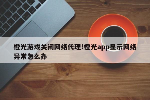 橙光游戏关闭网络代理!橙光app显示网络异常怎么办