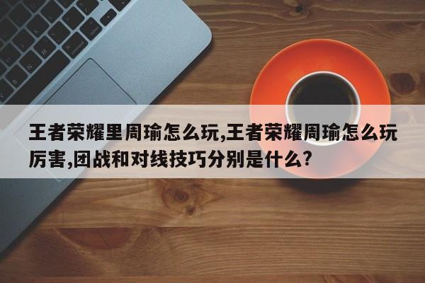 王者荣耀里周瑜怎么玩,王者荣耀周瑜怎么玩厉害,团战和对线技巧分别是什么?