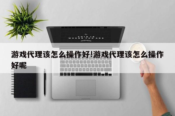 游戏代理该怎么操作好!游戏代理该怎么操作好呢