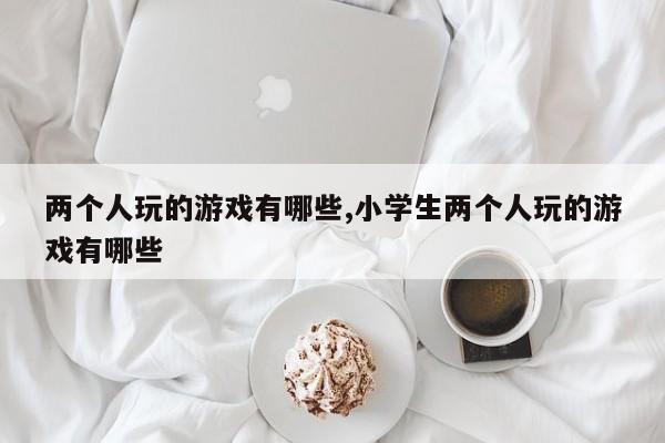 两个人玩的游戏有哪些,小学生两个人玩的游戏有哪些