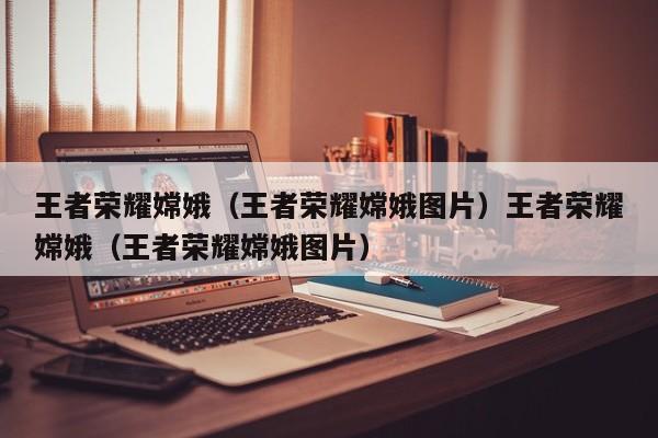王者荣耀嫦娥（王者荣耀嫦娥图片）王者荣耀嫦娥（王者荣耀嫦娥图片）