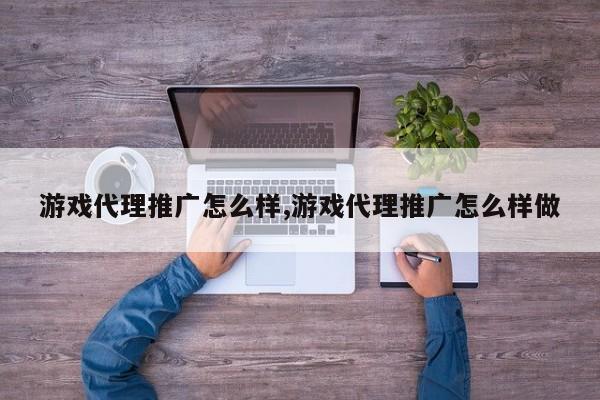 游戏代理推广怎么样,游戏代理推广怎么样做