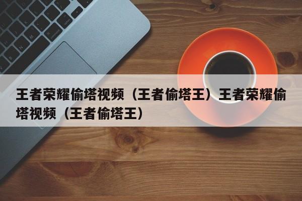 王者荣耀偷塔视频(王者偷塔王)王者荣耀偷塔视频(王者偷塔王)