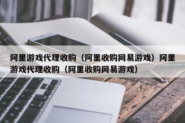 阿里游戏代理收购(阿里收购网易游戏)阿里游戏代理收购(阿里收购网易游戏)