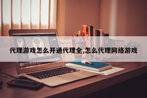 代理游戏怎么开通代理全,怎么代理网络游戏