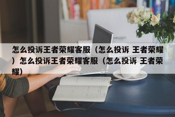 怎么投诉王者荣耀客服(怎么投诉 王者荣耀)怎么投诉王者荣耀客服(怎么投诉 王者荣耀)