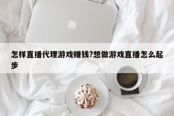 怎样直播代理游戏赚钱?想做游戏直播怎么起步