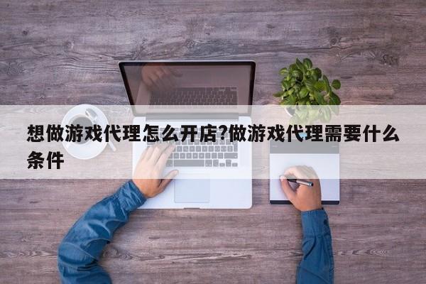 想做游戏代理怎么开店?做游戏代理需要什么条件