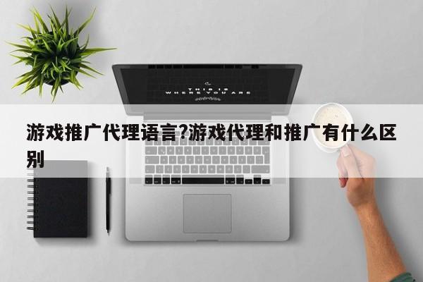 游戏推广代理语言?游戏代理和推广有什么区别