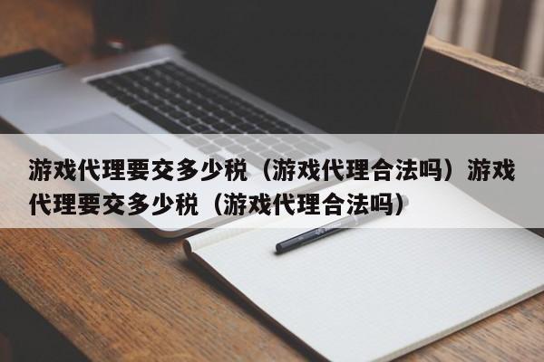 游戏代理要交多少税(游戏代理合法吗)游戏代理要交多少税(游戏代理合法吗)