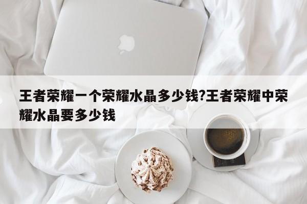 王者荣耀一个荣耀水晶多少钱?王者荣耀中荣耀水晶要多少钱