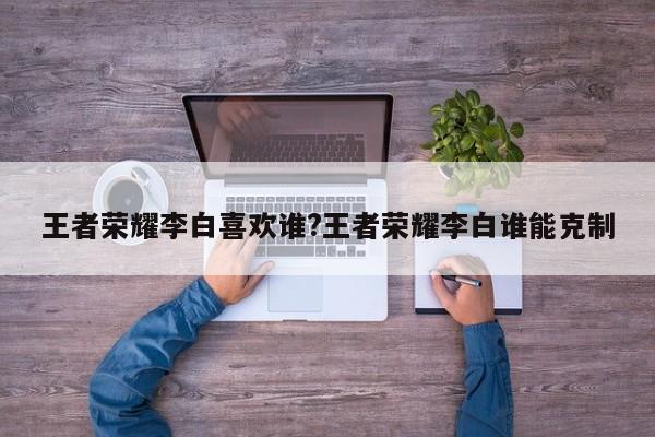 王者荣耀李白喜欢谁?王者荣耀李白谁能克制