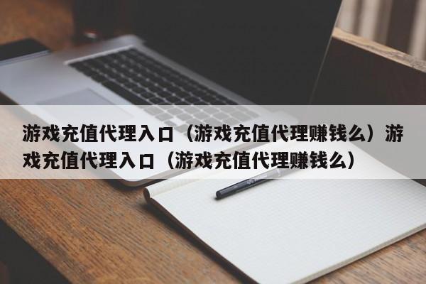 游戏充值代理入口(游戏充值代理赚钱么)游戏充值代理入口(游戏充值代理赚钱么)
