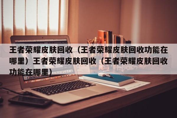 王者荣耀皮肤回收(王者荣耀皮肤回收功能在哪里)王者荣耀皮肤回收(王者荣耀皮肤回收功能在哪里)