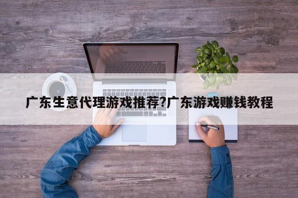 广东生意代理游戏推荐?广东游戏赚钱教程