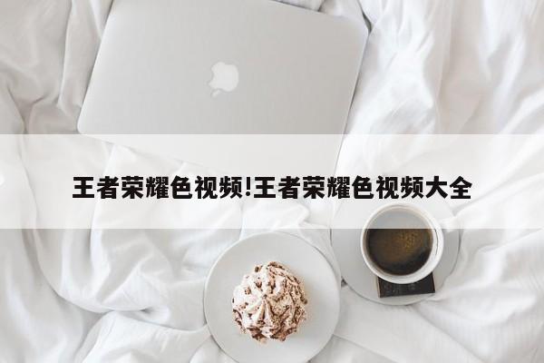 王者荣耀色视频!王者荣耀色视频大全