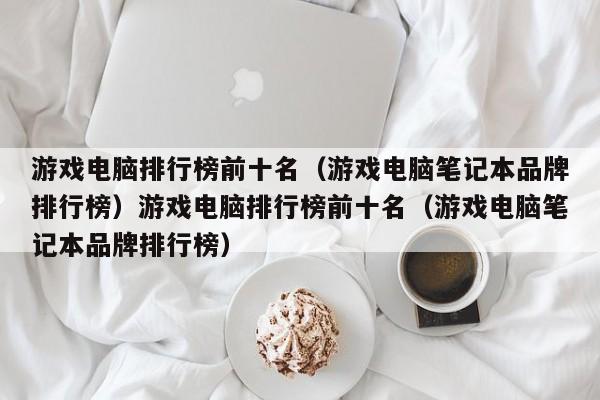 游戏电脑排行榜前十名(游戏电脑笔记本品牌排行榜)游戏电脑排行榜前十名(游戏电脑笔记本品牌排行榜)