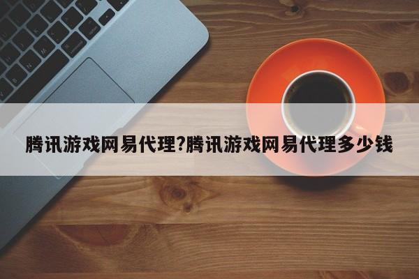 腾讯游戏网易代理?腾讯游戏网易代理多少钱