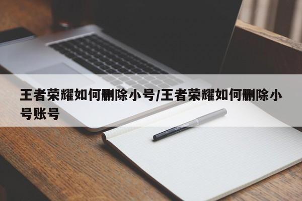 王者荣耀如何删除小号/王者荣耀如何删除小号账号