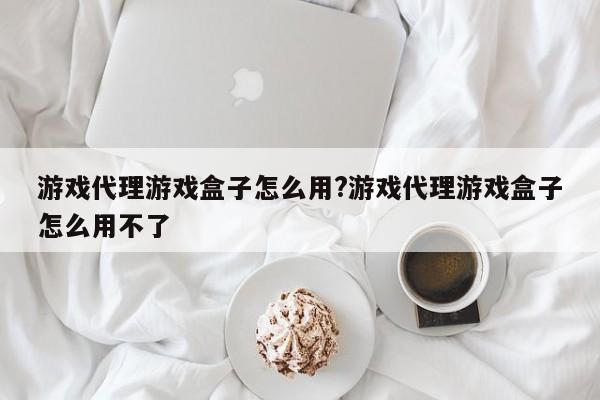 游戏代理游戏盒子怎么用?游戏代理游戏盒子怎么用不了