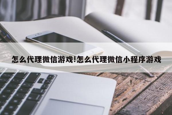 怎么代理微信游戏!怎么代理微信小程序游戏