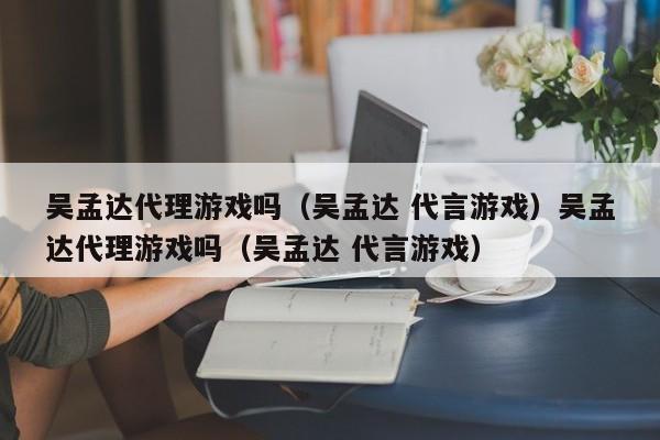 吴孟达代理游戏吗（吴孟达 代言游戏）吴孟达代理游戏吗（吴孟达 代言游戏）