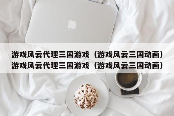 游戏风云代理三国游戏（游戏风云三国动画）游戏风云代理三国游戏（游戏风云三国动画）