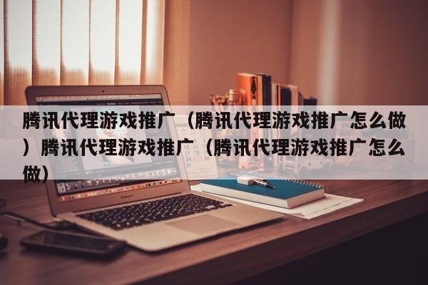 腾讯代理游戏推广(腾讯代理游戏推广怎么做)腾讯代理游戏推广(腾讯代理游戏推广怎么做)