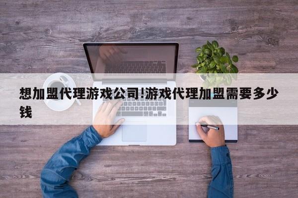 想加盟代理游戏公司!游戏代理加盟需要多少钱