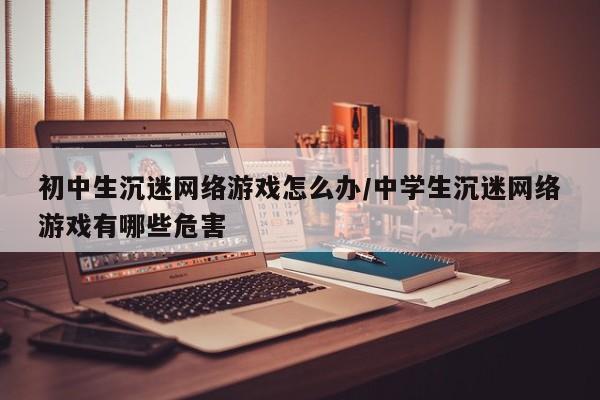 初中生沉迷网络游戏怎么办/中学生沉迷网络游戏有哪些危害