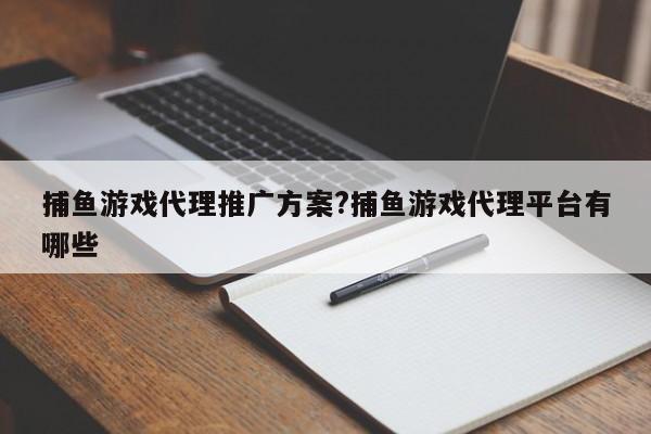 捕鱼游戏代理推广方案?捕鱼游戏代理平台有哪些