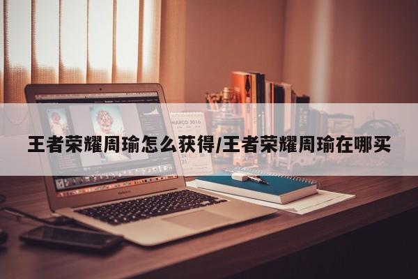王者荣耀周瑜怎么获得/王者荣耀周瑜在哪买