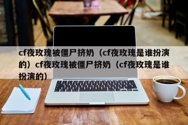 cf夜玫瑰被僵尸挤奶（cf夜玫瑰是谁扮演的）cf夜玫瑰被僵尸挤奶（cf夜玫瑰是谁扮演的）