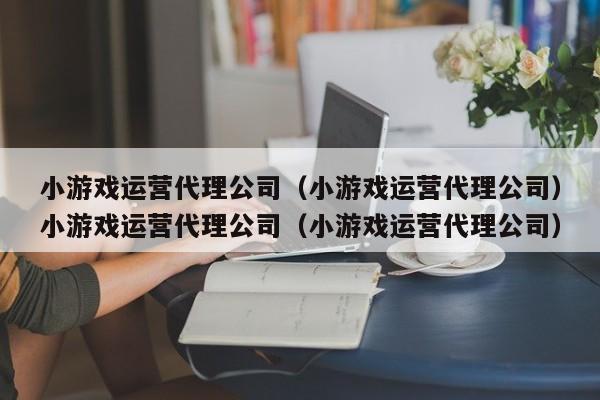 小游戏运营代理公司（小游戏运营代理公司）小游戏运营代理公司（小游戏运营代理公司）