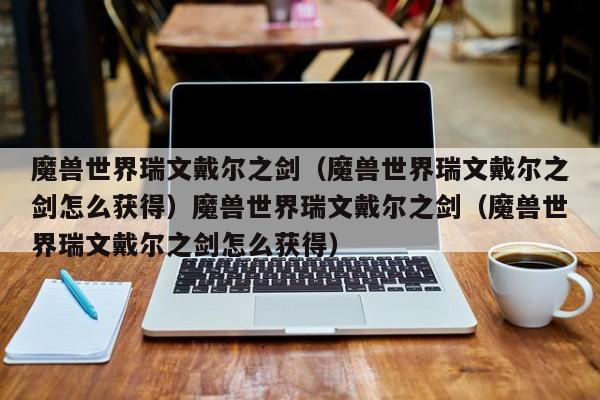 魔兽世界瑞文戴尔之剑（魔兽世界瑞文戴尔之剑怎么获得）魔兽世界瑞文戴尔之剑（魔兽世界瑞文戴尔之剑怎么获得）