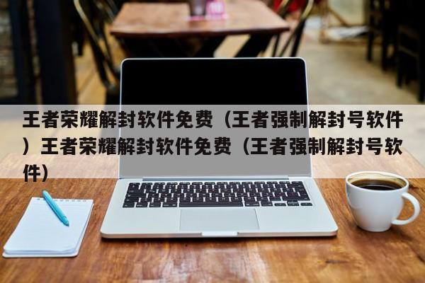 王者荣耀解封软件免费（王者强制解封号软件）王者荣耀解封软件免费（王者强制解封号软件）