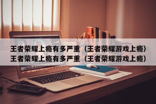 王者荣耀上瘾有多严重(王者荣耀游戏上瘾)王者荣耀上瘾有多严重(王者荣耀游戏上瘾)