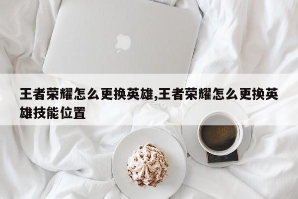 王者荣耀怎么更换英雄,王者荣耀怎么更换英雄技能位置