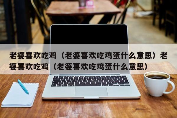 老婆喜欢吃鸡（老婆喜欢吃鸡蛋什么意思）老婆喜欢吃鸡（老婆喜欢吃鸡蛋什么意思）